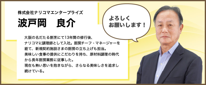 【株式会社ナリコマエンタープライズ　波戸岡 良介】大阪の名だたる割烹にて13年間の修行後、ナリコマエンタープライズに調理師として入社。厨房チーフ・マネージャーを経て、新規契約施設さまの厨房の立ち上げも担当。美味しい食事の提供にこだわりを持ち、原材料調理の時代から長年厨房業務に従事した。その熱意を買われ新規セントラルキッチンの立ち上げにも参加し、現在も熱い想いを抱きながらさらなる美味しさを求め続けている。「よろしくお願いします！」