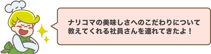 ナリコマの美味しさへのこだわりについて教えてくれる社員さんを連れてきたよ！